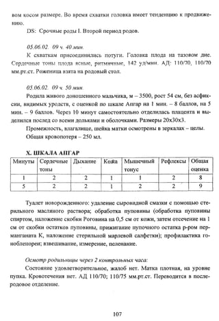 вом косом размере. Во время схватки головка имеет тенденцию к продвиже­
нию.
DS: Срочные роды I. Второй период родов.
05.06.02. 09 ч. 40 мин.
К схваткам присоединились потуги. Головка плода на тазовом дне.
Сердечные тоны плода ясные, ритмичные, 142 уд/мин, АД: 110/70, 110/70
мм.рт.ст. Роженица взята на родовый стол.
05.06.02. 09 ч. 50мин.
Родила живого доношенного мальчика, м - 3500, рост 54 см, без асфик­
сии, видимых уродств, с оценкой по шкале Апгар на 1 мин. - 8 баллов, на 5
мин. - 9 баллов. Через 10 минут самостоятельно отделилась плацента и вы­
делился послед со всеми дольками и оболочками. Размеры 20x30x3.
Промежность, влагалище, шейка матки осмотрены в зеркалах - целы.
Общая кровопотеря - 250 мл.
X. ШКАЛА АПГАР
Минуты Сердечные Дыхание
тоны
1
2
2
5
2
2

Кожа
1
1

Мышечный
тонус
1
2

Рефлексы Общая
оценка
2
8
2
9

Туалет новорожденного: удаление сыровидной смазки с помощью сте­
рильного масляного раствора; обработка пуповины (обработка пуповины
спиртом, наложение скобки Роговина на 0,5 см от кожи, затем отсечение на 1
см от скобки остатков пуповины, прижигание пупочного остатка р-ром перманганата К, наложение стерильной марлевой салфетки); профилактика гонобленореи; взвешивание, измерение, пеленание.
Осмотр родильницы через 2 контрольных часа:
Состояние удовлетворительное, жалоб нет. Матка плотная, на уровне
пупка. Кровотечения нет. АД 110/70; 110/75 мм.рт.ст. Переводится в после­
родовое отделение.

107

 