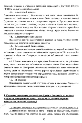 болезней, опасных в отношении заряжения беременной и будущего ребенка
(ЗППП и венерические заболевания).
4.4. Акушерский анамнез
Выясняется, какая по счету беременность; чем закончились предыдущие бе­
ременности. Необходимо получить подробные сведения и течении каждой
беременности, каждых родов и послеродовых периодов. При наличии выки­
дышей следует выяснить причину и срок, в котором произошел выкидыш,
заболевания после выкидыша. При наличии абортов выясняется срок бере­
менности, в котором произведены аборты, методы прерывания беременно­
сти, осложнения после абортов.
4.5. Аллергологический анамнез
Выясняется наличие аллергических реакций на лекарственные препа­
раты, пищевые продукты, химические вещества.
4.6. Течение данной беременности
4.6.1. Выясняется, как протекала беременность в первой половине, был
ли токсикоз; какие соматические заболевания перенесла до 20-ти недель бе­
ременности, были ли обострения хронических заболеваний, какое лечение
получала.
4.6.2. Затем выясняется, как протекала беременность во второй поло­
вине, какие соматические заболевания перенесла после 20-ти недель бере­
менности, были ли обострения хронических заболеваний, какое лечение по­
лучала; были ли проявления гестоза, угрозы прерывания беременности и
других осложнений беременности; определяется общая прибавка массы тела
за беременность; подсчитывается срок родов.
4.7. St. praesens
Описывается соматический статус по органам и системам. Измеряется
артериальное давление, пульс, температура тела; рост и вес женщины.

5. Наружное акушерское исследование (приемы Леопольда, измерение
наружных размеров таза, аускультация плода, измерение ромба
Михаэлиса и индекса Соловьева):

5.1. Приемы наружного акушерского исследования (приемы Леопольда)
А. Первый прием: положение врача - справа от обследуемой, лицом к
лицу. Ладони обеих руки кладутся на дно матки, пальцы рук сближаются.
30

 