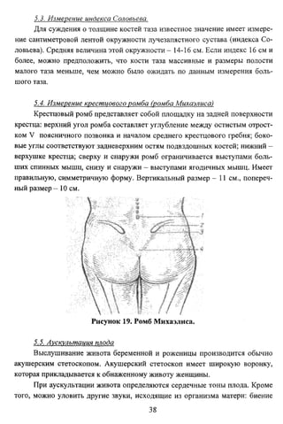 5.3. Измерение индекса Соловьева.
Для суждения о толщине костей таза известное значение имеет измере­
ние сантиметровой лентой окружности лучезапястного сустава (индекса Со­
ловьева). Средняя величина этой окружности - 14-16 см. Если индекс 16 см и
более, можно предположить, что кости таза массивные и размеры полости
малого таза меньше, чем можно было ожидать по данным измерения боль­
шого таза.
5.4. Измерение крестцового ромба (ромба Михаэлиса)
Крестцовый ромб представляет собой площадку на задней поверхности
крестца: верхний угол ромба составляет углубление между остистым отрост­
ком V поясничного позвонка и началом среднего крестцового гребня; боко­
вые углы соответствуют задневерхним остям подвздошных костей; нижний верхушке крестца; сверху и снаружи ромб ограничивается выступами боль­
ших спинных мышц, снизу и снаружи - выступами ягодичных мышц. Имеет
правильную, симметричную форму. Вертикальный размер - 11 см., попереч­
ный размер- 10 см.

Рисунок 19. Ромб Михаэлиса.
5.5. Аускулътация плода
Выслушивание живота беременной и роженицы производится обычно
акушерским стетоскопом. Акушерский стетоскоп имеет широкую воронку,
которая прикладывается к обнаженному животу женщины.
При аускультации живота определяются сердечные тоны плода. Кроме
того, можно уловить другие звуки, исходящие из организма матери: биение
38

 