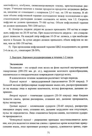 кам/инфукол, альбумин, свежезамороженную плазму, кристаллоидные рас­
творы. Учитывая наличие в плазме продуктов продуктов деградации фибри­
на, введение ее совмещают с гепарином 2,5-5 тыс. на 150 мл плазмы. В об­
щем объеме инфузионной терапии соотношение между коллоидными и кристаллоидными растворами должно составлять не менее, чем 1:2. Скорость
инфузии не должна превышать 75-100 мл/час. Объем инфузионной терапии
не должен превышать 700-1200 мл/сут.
4) Контроль диуреза: диурез не должен превышать 100 мл/час и опере­
жать инфузию на 20-30 мл/час. При недостаточности диуреза - его стимули­
руют лазиксом. На каждый литр инфузии 10-20 мг лазикса, а при необходи­
мости и больше. За сутки диурез должен превышать объем инфузии не ме­
нее, чем на 100-150 мл/час.
5) При проведении инфузионной терапии ЦВД поддерживать на уровне
2-4 см вд. ст., гематокрит 28-30%.
3. Быстрое бережное родоразрешение в течение 1-2 часов.
Экламисия
Эклампсия - это острый отек мозга на фоне высокой внутричерепной
гипертензии (200-250 мм. рт. ст.), нарушение мозгового кровообращения,
ишемическое и геморрагическое повреждение структур мозга.
В клиническом течении эклампсии различают четыре периода.
Первый период - предсудорожный (продолжается 20-30 секунд). У
больной мелкие фибриллярные подергивания мышц век, распространяющие­
ся на мышцы лица и верхние конечности, взгляд фиксирован, дыхание со­
хранено.
Второй период - тонические судороги (20-30 секунд): лицо бледное
челюсти сжаты, зрачки расширены, сознания нет, дыхание прекращается,
пульс неощутим.
Третий период - клонические судороги (30-60 секунд), распростра­
няющиеся сверху вниз, сознания нет, дыхание затруднено или отсутствует,
пульс не определяется. Лицо становится багрово-синим, постепенно судоро­
ги прекращаются.
Четвертый период - разрешение припадка: восстанавливается дыха­
ние, изо рта выделяется пенистая слюна с примесью крови вследствие прикусывания языка, лицо принимает розовую окраску, суживаются зрачки, опре71

 