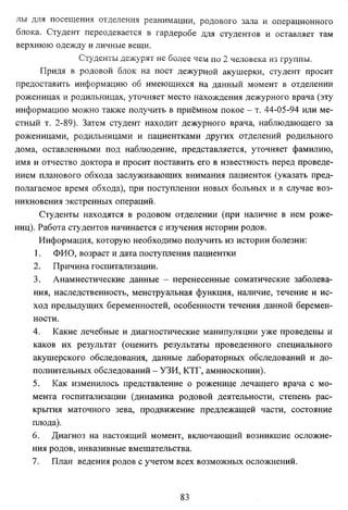 лы для посещения отделения реанимации, родового зала и операционного
блока. Студент переодевается в гардеробе для студентов и оставляет там
верхнюю одежду и личные вещи.
Студенты дежурят не более чем по 2 человека из группы.
Придя в родовой блок на пост дежурной акушерки, студент просит
предоставить информацию об имеющихся на данный момент в отделении
роженицах и родильницах, уточняет место нахождения дежурного врача (эту
информацию можно также получить в приёмном покое - т. 44-05-94 или ме­
стный т. 2-89). Затем студент находит дежурного врача, наблюдающего за
роженицами, родильницами и пациентками других отделений родильного
дома, оставленными под наблюдение, представляется, уточняет фамилию,
имя и отчество доктора и просит поставить его в известность перед проведе­
нием планового обхода заслуживающих внимания пациенток (указать пред­
полагаемое время обхода), при поступлении новых больных и в случае воз­
никновения экстренных операций.
Студенты находятся в родовом отделении (при наличие в нем роже­
ниц). Работа студентов начинается с изучения истории родов.
Информация, которую необходимо получить из истории болезни:
1. ФИО, возраст и дата поступления пациентки
2. Причина госпитализации.
3. Анамнестические данные - перенесенные соматические заболева­
ния, наследственность, менструальная функция, наличие, течение и ис­
ход предыдущих беременностей, особенности течения данной беремен­
ности.
4. Какие лечебные и диагностические манипуляции уже проведены и
каков их результат (оценить результаты проведенного специального
акушерского обследования, данные лабораторных обследований и до­
полнительных обследований - УЗИ, КТГ, амниоскопии).
5. Как изменилось представление о роженице лечащего врача с мо­
мента госпитализации (динамика родовой деятельности, степень рас­
крытия маточного зева, продвижение предлежащей части, состояние
плода).
6. Диагноз на настоящий момент, включающий возникшие осложне­
ния родов, инвазивные вмешательства.
7. План ведения родов с учетом всех возможных осложнений.

83

 