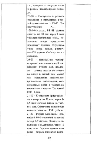 rap, контроль за тонусом матки
в раннем послеродовом перио­
де.
20-00 - Поступила в родовое
отделение с регулярной родо­
вой деятельностью с 13-00. При
поступлении
АД
120/80мм.рт.ст., PS 68 уд/мин,
схватки по 30 сек через 4 мин,
удовлетворительной силы, по­
ложение плода продольное,
предлежит головка. Сердечные
тоны плода ясные, ритмич­
ные 138 уд/мин. Оп/воды не из­
ливались.
20-20 - вагинальный осмотр:
открытие маточного зева 8 см.,
плодный пузырь цел, предле­
жит головка, малым сегментом
во входе в малый таз, малый
таз, вставление правильное,
произведена амниотомия, око­
лоплодные воды в умеренном
количестве, светлые. Таз емкий
CD>11,5см.
21-00 - К схваткам присоедини­
лись потуги по 50 сек. через 11,5 мин, головка плода на тазо­
вом дне. Сердечные тоны плода
ясныеритмичные 138 уд/мин.
21-20 - Родила плод муж. Пола,
массой 3400 с оценкой по шкале
Апгар 8-9 баллов. Плацента от­
делилась и выделилась через 10
мин, цела. Родовые пути осмот­
рены - разрыв слизистой влага87

 