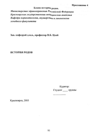 Приложение 4
Бланк историц родов.
Министерство здравоохранения Российской Федерации
Красноярская государственная медицинская академия
Кафедра перинатологии, акушерства и гинекологии
лечебного факультета

Зав. кафедрой д.м.н., профессор В.Б. Цхай

ИСТОРИЯ РОДОВ

Куратор:
Студент
группы

Красноярск, 2005

91

 