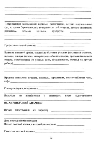 Перенесенные заболевания: нервные, психические, острые инфекционные
(до, во время беременности), венерические заболевания, детские инфекции,
ревматизм,
болезнь
Боткина,
туберкулез

Профессиональный анамнез
Влияние внешней среды, социально-бытовые условия (жилищные условия,
питание, личная гигиена, материальная обеспеченность, продолжительность
отдыха, освобождение от ночных смен, командировок, перевод на другую
работу)

Вредные привычки: курение, алкоголь, наркомания, злоупотребление чаем,
кофе
.
Гемотрансфузии, осложнения
Получала

ли

антибиотики

и

препараты

III. АКУШЕРСКИЙ АНАМНЕЗ
Начало

менструаций,

их

характер

Дата последней менструации
Начало половой жизни, в каком браке состоит
Гинекологический анамнез
93

коры

надпочечников

 
