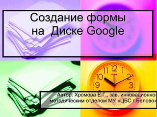 Создание формы
на Диске Google

Автор: Хромова Е.Г., зав. инновационнометодическим отделом МУ «ЦБС г.Белово»

 