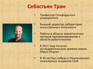 Себастьян Тран
•

Профессор Стенфордского
университета

•

Бывший директор лаборатории
искусственного интеллекта

•

Работы в области вероятностных
методов программирования в
области робототехники

•

В 2011 году получил
исследовательскую премию имени
Макса Планка

•

В 39 лет был избран в Национальную
инженерную академию США
38

 