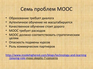 Семь проблем MOOC
•
•
•
•
•

Образование требует диалога
Аутентичное обучение не масштабируется
Качественное обучение стоит дорого
МООС требует расходов
МООС должно соответствовать стратегическим
целям
• Опасность подмены курсов
• Роль коммерческих партнеров
http://www.insidehighered.com/blogs/technology-and-learning
/playing-role-mooc-skeptic-7-concerns

 