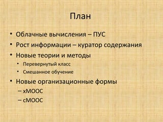 План
• Облачные вычисления – ПУС
• Рост информации – куратор содержания
• Новые теории и методы
• Перевернутый класс
• Смешанное обучение

• Новые организационные формы
– хМООС
– сМООС

 