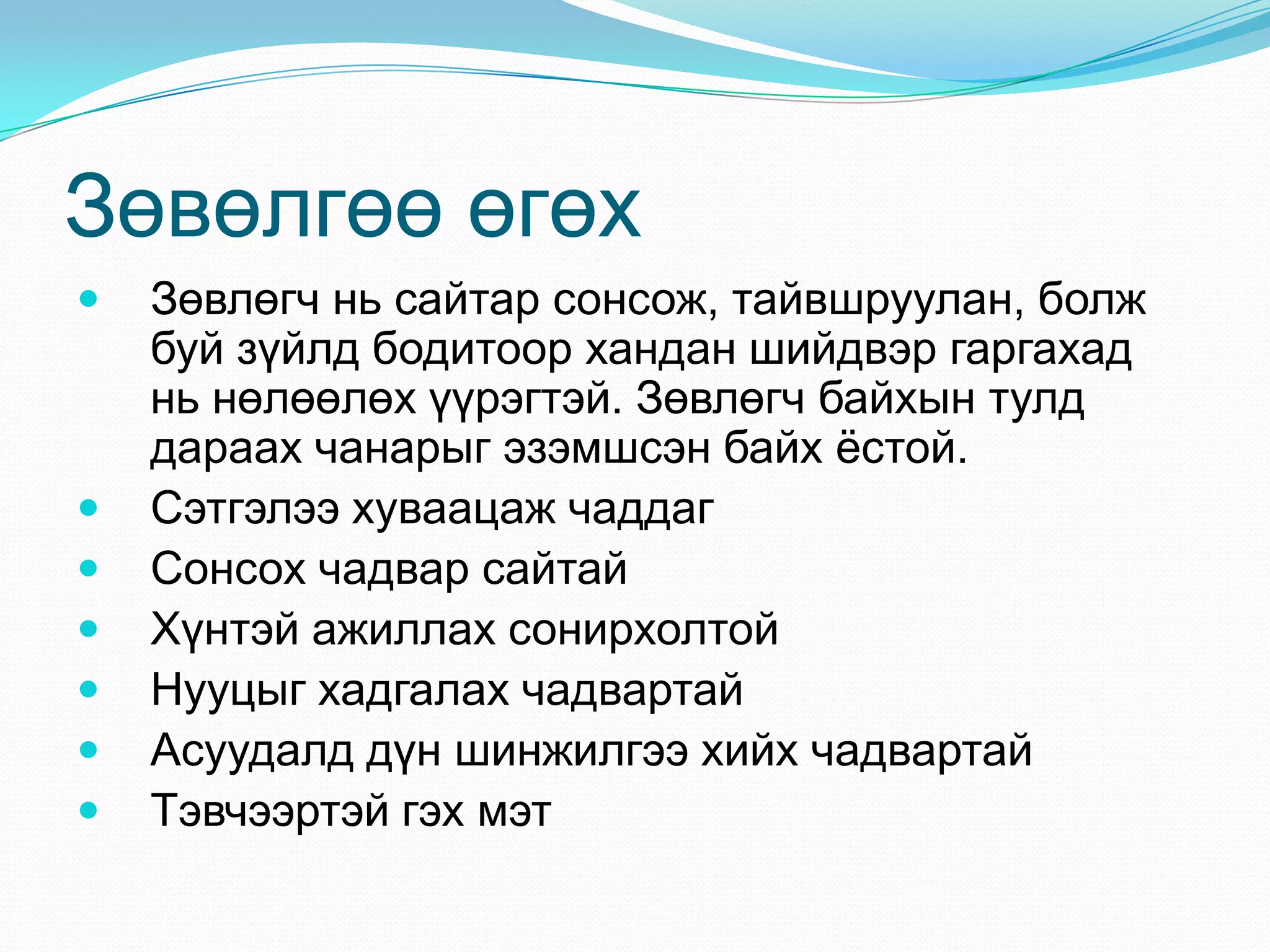 Зөвөлгөө өгөх









Зөвлөгч нь сайтар сонсож, тайвшруулан, болж
буй зүйлд бодитоор хандан шийдвэр гаргахад
нь нөлөөлөх үүрэгтэй. Зөвлөгч байхын тулд
дараах чанарыг эзэмшсэн байх ѐстой.
Сэтгэлээ хуваацаж чаддаг
Сонсох чадвар сайтай
Хүнтэй ажиллах сонирхолтой
Нууцыг хадгалах чадвартай
Асуудалд дүн шинжилгээ хийх чадвартай
Тэвчээртэй гэх мэт

 
