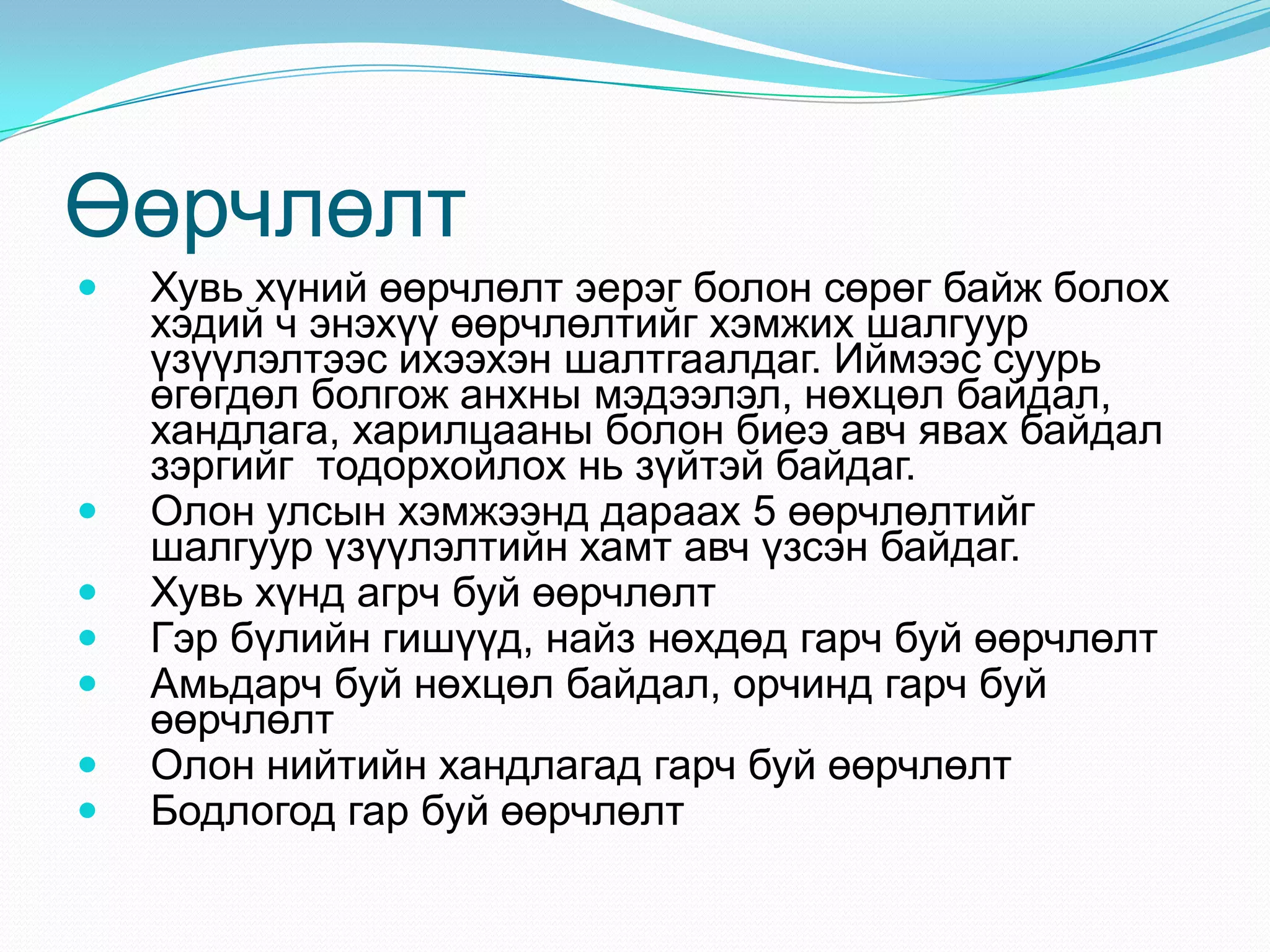 Өөрчлөлт










Хувь хүний өөрчлөлт эерэг болон сөрөг байж болох
хэдий ч энэхүү өөрчлөлтийг хэмжих шалгуур
үзүүлэлтээс ихээхэн шалтгаалдаг. Иймээс суурь
өгөгдөл болгож анхны мэдээлэл, нөхцөл байдал,
хандлага, харилцааны болон биеэ авч явах байдал
зэргийг тодорхойлох нь зүйтэй байдаг.
Олон улсын хэмжээнд дараах 5 өөрчлөлтийг
шалгуур үзүүлэлтийн хамт авч үзсэн байдаг.
Хувь хүнд агрч буй өөрчлөлт
Гэр бүлийн гишүүд, найз нөхдөд гарч буй өөрчлөлт
Амьдарч буй нөхцөл байдал, орчинд гарч буй
өөрчлөлт
Олон нийтийн хандлагад гарч буй өөрчлөлт
Бодлогод гар буй өөрчлөлт

 