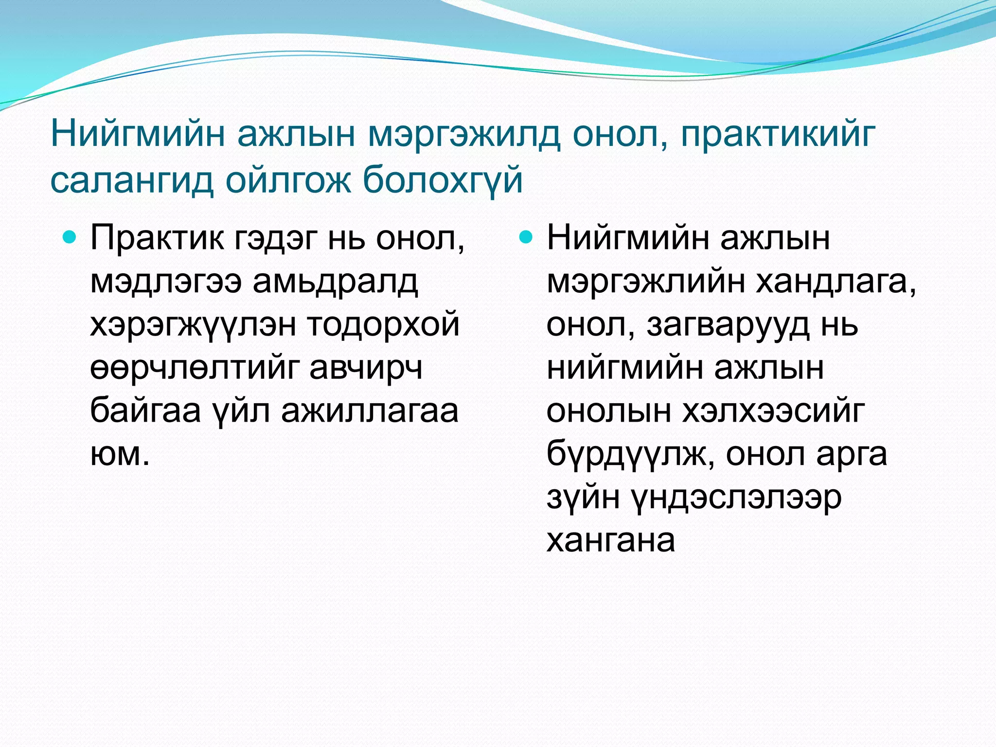 Нийгмийн ажлын мэргэжилд онол, практикийг
салангид ойлгож болохгүй
 Практик гэдэг нь онол,

мэдлэгээ амьдралд
хэрэгжүүлэн тодорхой
өөрчлөлтийг авчирч
байгаа үйл ажиллагаа
юм.

 Нийгмийн ажлын

мэргэжлийн хандлага,
онол, загварууд нь
нийгмийн ажлын
онолын хэлхээсийг
бүрдүүлж, онол арга
зүйн үндэслэлээр
хангана

 