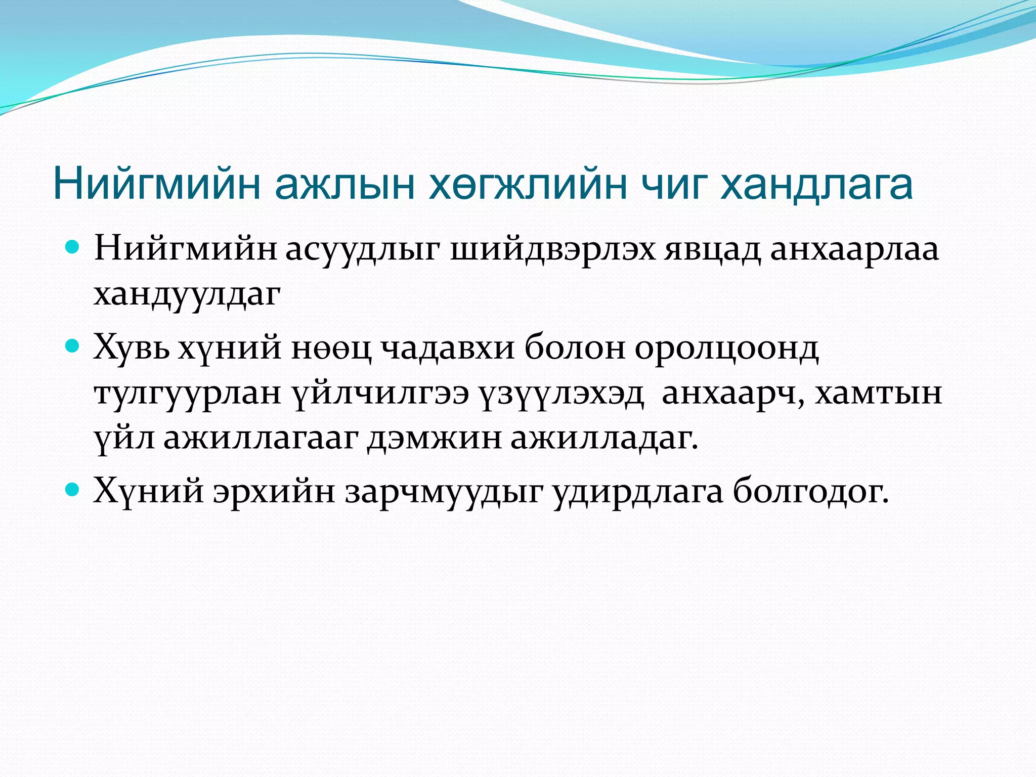 Нийгмийн ажлын хөгжлийн чиг хандлага
 Нийгмийн асуудлыг шийдвэрлэх явцад анхаарлаа

хандуулдаг
 Хувь хүний нөөц чадавхи болон оролцоонд
тулгуурлан үйлчилгээ үзүүлэхэд анхаарч, хамтын
үйл ажиллагааг дэмжин ажилладаг.
 Хүний эрхийн зарчмуудыг удирдлага болгодог.

 