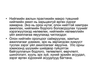 • Нийгмийн ажлын практикийн макро түвшний
нийгмийн ажил нь харьцангуй өргөн хүрээг
хамарна. Энэ нь орон нутаг, олон нийттэй хамтран
ажиллах, нийгмийн бодлого боловсруулах түүнийг
хэрэгжүүлэхэд нөлөөлөх, нийгмийн нөлөөллийн
үйл ажиллагаа явуулахад чиглэгддэг.
• Олон нийтийн оролцоог сайжруулах, хамтын
ажиллагааг дэмжих, эрх нь зөрчигдсөн хүмүүст
туслах зэрэг үйл ажиллагааг явуулна. Улс орны
хэмжээнд шүүхийн шийдвэр гүйцэтгэх
байгууллагын бодлого, төлөвлөлт, өөрчлөлт,
шинэчлэлт, хууль эрх зүй, хүний эрхийн асуудал,
зэрэг өргөн хүрээний асуудлууд багтана.
 