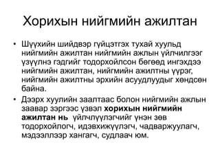Хорихын нийгмийн ажилтан
• Шүүхийн шийдвэр гүйцэтгэх тухай хуульд
нийгмийн ажилтан нийгмийн ажлын үйлчилгээг
үзүүлнэ гэдгийг тодорхойлсон бөгөөд ингэхдээ
нийгмийн ажилтан, нийгмийн ажилтны үүрэг,
нийгмийн ажилтны эрхийн асуудлуудыг хөндсөн
байна.
• Дээрх хуулийн заалтаас болон нийгмийн ажлын
заавар зэргээс үзвэл хорихын нийгмийн
ажилтан нь үйлчлүүлэгчийг үнэн зөв
тодорхойлогч, идэвхижүүлэгч, чадваржуулагч,
мэдээллээр хангагч, судлаач юм.
 