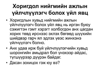 Хоригдол нийгмийн ажлын
үйлчлүүлэгч болох үйл явц
• Хоригдлын хувьд нийгмийн ажлын
үйлчлүүлэгч болох үйл явц нь иргэн буюу
сэжигтэн гэмт хэрэгт холбогдон анх цагдан
хорих төвд ирснээс эхлэх бөгөөд шүүхийн
шийдвэр гарч ял эдлэх үеэс жинхэнэ
үйлчүүлэгч болно.
• Анх удаа ирж буй үйлчлүүлэгчийн хувьд
шоронгийн амьдрал бол үнэхээр айдас,
түгшүүрээр дүүрэн байдаг.
• Дасан зохицох гэж юу вэ?
 