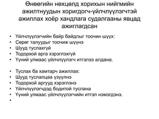 Өнөөгийн нөхцөлд хорихын нийгмийн
ажилтнуудын хоригдогч-үйлчлүүлэгчтэй
ажиллах хоёр хандлага судалгааны явцад
ажиглагдсан
• Үйлчлүүлэгчийн байр байдлыг тоочин шүүх:
• Сөрөг талуудыг тоочиж шүүнэ
• Шууд туслахгүй
• Тодорхой арга хэрэглэхгүй
• Үүний улмаас үйлчлүүлэгч итгэлээ алдана.
• Туслах ба хамтарч ажиллах:
• Шууд туслалцаа үзүүлнэ
• Тодорхой аргууд хэрэглэнэ
• Үйлчлүүлэгчдэд бодитой туслана
• Үүний улмаас үйлчлүүлэгчийн итгэл нэмэгдэнэ.
•
 