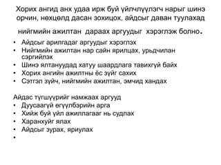 Хорих ангид анх удаа ирж буй үйлчлүүлэгч нарыг шинэ
орчин, нөхцөлд дасан зохицох, айдсыг даван туулахад
нийгмийн ажилтан дараах аргуудыг хэрэглэж болно.
• Айдсыг арилгадаг аргуудыг хэрэглэх
• Нийгмийн ажилтан нар сайн ярилцах, урьдчилан
сэргийлэх
• Шинэ ялтануудад хатуу шаардлага тавихгүй байх
• Хорих ангийн ажилтны ёс зүйг сахих
• Сэтгэл зүйч, нийгмийн ажилтан, эмчид хандах
Айдас түгшүүрийг намжаах аргууд
• Дуусаагүй өгүүлбэрийн арга
• Хийж буй үйл ажиллагааг нь судлах
• Харанхуйг ялах
• Айдсыг зурах, яриулах
•
 