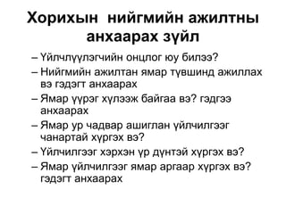 Хорихын нийгмийн ажилтны
анхаарах зүйл
– Үйлчлүүлэгчийн онцлог юу билээ?
– Нийгмийн ажилтан ямар түвшинд ажиллах
вэ гэдэгт анхаарах
– Ямар үүрэг хүлээж байгаа вэ? гэдгээ
анхаарах
– Ямар ур чадвар ашиглан үйлчилгээг
чанартай хүргэх вэ?
– Үйлчилгээг хэрхэн үр дүнтэй хүргэх вэ?
– Ямар үйлчилгээг ямар аргаар хүргэх вэ?
гэдэгт анхаарах
 