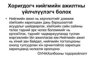 Хоригдогч нийгмийн ажилтны
үйлчлүүлэгч болох
• Нийгмийн ажил нь єєрчлєлтийг дэмжиж
хїмїїсийн харилцаан дахь бэрхшээлтэй
асуудлыг шийдвэрлэх, хїмїїсийн сайн сайхны
тєлєє тэдний эрх чєлєє боломжийг нь
єргєжїїлэх, тэднийг чадваржуулахад туслах
мэргэжлийн їйл ажиллагаа юм.Нийгмийн ажил
нь хїний зан байдал, нийгмийн тогтолцооны
онолд тулгуурлан хїн орчинтойгоо харилцах
харилцаанд нєлєєлж оролцоно
ОУНАХолбооны тодорхойлолт
 