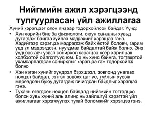 Нийгмийн ажил хэрэгцээнд
тулгуурласан үйл ажиллагаа
Хүний хэрэгцээг олон янзаар тодорхойлсон байдаг. Үүнд:
• Хүн өөрийн бие ба физиологи, оюун санааны хувьд
дутагдаж байгаа зүйлээ мэдрэхийг хэрэгцээ гэнэ.
Хэдийгээр хэрэгцээ мэдрэгдэж байх ёстой боловч, зарим
үед үл мэдрэгдсэн, нуугдмал байдалтай байж болно. Энэ
үүднээс авч үзвэл сонирхол хэрэгцээ хоёр харилцан
холбоотой ойлголтууд юм. Ер нь хүнд байнга, тогтвортой
ухамсарлагдсан сонирхлыг хэрэгцээ гэж тодорхойлж
болно
• Хэн нэгэн хүнийг хүндрэл бэрхшээл, зовлонд унагаах
нөхцөл байдал, сэтгэл зовоох цаг үе, туйлын хүсэж
мөрөөдсөн буюу дутагдаж гачигдсан байдлыг хэрэгцээ
гэнэ.
• Тухайн өгөгдсөн нөхцөл байдалд нийгмийн тогтолцоо
болон хувь хүний аль алинд нь зайлшгүй хэрэгтэй үйл
ажиллагааг хэрэгжүүлэх тухай боломжийг хэрэгцээ гэнэ.
 