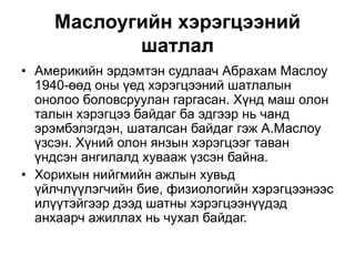 Маслоугийн хэрэгцээний
шатлал
• Америкийн эрдэмтэн судлаач Абрахам Маслоу
1940-өөд оны үед хэрэгцээний шатлалын
онолоо боловсруулан гаргасан. Хүнд маш олон
талын хэрэгцээ байдаг ба эдгээр нь чанд
эрэмбэлэгдэн, шаталсан байдаг гэж А.Маслоу
үзсэн. Хүний олон янзын хэрэгцээг таван
үндсэн ангилалд хувааж үзсэн байна.
• Хорихын нийгмийн ажлын хувьд
үйлчлүүлэгчийн бие, физиологийн хэрэгцээнээс
илүүтэйгээр дээд шатны хэрэгцээнүүдэд
анхаарч ажиллах нь чухал байдаг.
 