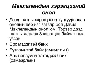 Маклелендын хэрэгцээний
онол
• Дээд шатны хэрэгцээнд тулгуурласан
онолын өөр нэг загвар бол Дэвид
Маклелендын онол юм. Тэрээр дээд
шатны дараах 3 хэрэгцээ байдаг гэж
үзсэн.
• Эрх мэдэлтэй байх
• Бүтээмжтэй байх (амжилтын)
• Аль нэг зүйлд татагдаж байх
(хамаарлын)
 