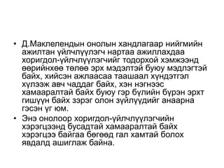 • Д.Маклелендын онолын хандлагаар нийгмийн
ажилтан үйлчлүүлэгч нартаа ажиллахдаа
хоригдол-үйлчлүүлэгчийг тодорхой хэмжээнд
өөрийнхөө төлөө эрх мэдэлтэй буюу мэдлэгтэй
байх, хийсэн ажлаасаа таашаал хүндэтгэл
хүлээж авч чаддаг байх, хэн нэгнээс
хамааралтай байх буюу гэр бүлийн бүрэн эрхт
гишүүн байх зэрэг олон зүйлүүдийг анаарна
гэсэн үг юм.
• Энэ онолоор хоригдол-үйлчлүүлэгчийн
хэрэгцээнд бусадтай хамааралтай байх
хэрэгцээ байгаа бөгөөд гал хамтай болох
явдалд ашиглаж байна.
 