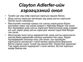 Clayton Adlerfer-ийн
хэрэгцээний онол
• Тухайн цаг үед хоёр хэрэгцээ зэрэгцэн оршиж болно.
• Дээд шатны хэрэгцээ хангагдах үед доод шатны хэрэгцээг
хангах хүсэл нэмэгдэнэ.
• Маслоугийн онолоор хүмүүс нэг шатны хэрэгцээгээ бүрэн
хангахаас нааш тэр шатан дээрээ л байсаар байдаг гэж үзсэн
бол Адлерфер дээд шатны хэрэгцээг биелүүлэхэд саад учирвал
нэг шат ухран доод шатны хэрэгцээг хангах сэдэл бий болдог
гэж үзсэн.
• Маслоугийн онол хатуу дараалалтай, доод шатны хэрэгцээгээ
хангаж байж дараачийн шатанд шилжинэ гэж үздэг. Харин
Адлерферийн онолоор илүү уян хатан, хүн оршихуйн
хэрэгцээгээ хангаагүй ч гэсэн хөгжих хэрэгцээгээ биелүүлж
болно хэмээн үздэг. Үүний тод жишээ бол “өлсөж буй зураачид”.
Тэд хэдий хоосон ходоодтой ч гэсэн хөгжих, бүтээх хэрэгцээ
өндөр байгаа юм.
 