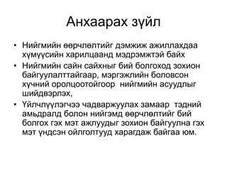 Анхаарах зүйл
• Нийгмийн өөрчлөлтийг дэмжиж ажиллахдаа
хүмүүсийн харилцаанд мэдрэмжтэй байх
• Нийгмийн сайн сайхныг бий болгоход зохион
байгуулалттайгаар, мэргэжлийн боловсон
хүчний оролцоотойгоор нийгмийн асуудлыг
шийдвэрлэх,
• Үйлчлүүлэгчээ чадваржуулах замаар тэдний
амьдралд болон нийгэмд өөрчлөлтийг бий
болгох гэх мэт ажлуудыг зохион байгуулна гэх
мэт үндсэн ойлголтууд харагдаж байгаа юм.
 