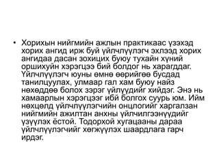 • Хорихын нийгмийн ажлын практикаас үзэхэд
хорих ангид ирж буй үйлчлүүлэгч эхлээд хорих
ангидаа дасан зохицих буюу тухайн хүний
оршихуйн хэрэгцээ бий болдог нь харагддаг.
Үйлчлүүлэгч юуны өмнө өөрийгөө бусдад
танилцуулах, улмаар гал хам буюу найз
нөхөддөө болох зэрэг үйлүүдийг хийдэг. Энэ нь
хамаарлын хэрэгцээг ибй болгох суурь юм. Ийм
нөхцөлд үйлчлүүлэгчийн онцлогийг харгалзан
нийгмийн ажилтан анхны үйлчилгээнүүдийг
үзүүлэх ёстой. Тодорхой хугацааны дараа
үйлчлүүлэгчийг хөгжүүлэх шаардлага гарч
ирдэг.
 