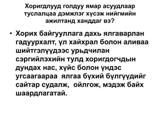 Хоригдлууд голдуу ямар асуудлаар
туслалцаа дэмжлэг хүсэж нийгмийн
ажилтанд ханддаг вэ?
• Хорих байгууллага дахь ялгаварлан
гадуурхалт, үл хайхрал болон аливаа
шийтгэлүүдээс урьдчилан
сэргийлэхийн тулд хоригдогчдын
дундах нас, хүйс болон үндэс
угсаагаараа ялгаа бүхий бүлгүүдийг
сайтар судалж, ойлгож, мэдэж байх
шаардлагатай.
 