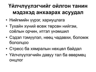 Үйлчлүүлэгчийг ойлгон танин
мэдэхэд анхаарах асуудал
• Нийгмийн үүрэг, хариуцлага
• Тухайн хүний өсөж төрсөн нийгэм,
соёлын орчин, итгэл үнэмшил
• Сэдэл тэмүүлэл, нөөц чадавхи, боломж
бололцоо
• Стресс ба хямралын нөхцөл байдал
• Үйлчлүүлэгчийн давуу тал ба өвөрмөц
онцлог
 