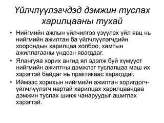 Үйлчлүүлэгчдэд дэмжин туслах
харилцааны тухай
• Нийгмийн ажлын үйлчилгээ үзүүлэх үйл явц нь
нийгмийн ажилтан ба үйлчлүүлэгчдийн
хоорондын харилцаа холбоо, хамтын
ажиллагааны үндсэн явагддаг.
• Ялангуяа хорих ангид ял эдэлж буй хүмүүст
нийгмийн ажилтны дэмжлэг туслалцаа маш их
хэрэгтэй байдаг нь практикаас харагддаг.
• Иймээс хорихын нийгмийн ажилтан хоригдогч-
үйлчлүүлэгч нартай харилцах харилцаандаа
дэмжин туслах шинж чанаруудыг ашиглах
хэрэгтэй.
 