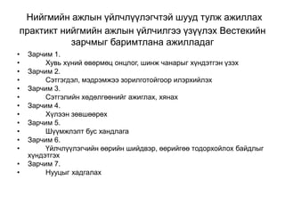 Нийгмийн ажлын үйлчлүүлэгчтэй шууд тулж ажиллах
практикт нийгмийн ажлын үйлчилгээ үзүүлэх Вестекийн
зарчмыг баримтлана ажилладаг
• Зарчим 1.
• Хувь хүний өвөрмөц онцлог, шинж чанарыг хүндэтгэн үзэх
• Зарчим 2.
• Сэтгэгдэл, мэдрэмжээ зорилготойгоор илэрхийлэх
• Зарчим 3.
• Сэтгэлийн хөдөлгөөнийг ажиглах, хянах
• Зарчим 4.
• Хүлээн зөвшөөрөх
• Зарчим 5.
• Шүүмжлэлт бус хандлага
• Зарчим 6.
• Үйлчлүүлэгчийн өөрийн шийдвэр, өөрийгөө тодорхойлох байдлыг
хүндэтгэх
• Зарчим 7.
• Нууцыг хадгалах
 