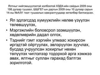 Ялтныг нийгэмшүүлэхтэй холбоотой ХЗДХ-ийн сайдын 2009 оны
198 дугаар тушаал, ШШГЕГ-ын даргын 2009 оны 10 дугаар сарын
14-ны №А/91 тоот тушаалын хавсралтуудаар хөтөлбөр батлагдсан.
• Ял эдлэгсдэд хүмүүжлийн нөлөө үзүүлэн
төлөвшүүлэх,
• Мэргэжлийн боловсрол эзэмшүүлэн,
хөдөлмөрийн дадал олгох,
• Тэднийг гэмт хэргийн улмаас хохирсон
иргэдтэй ойртуулах, эвлэрүүлэн зуучлах,
бусдад учруулсан хохирлыг нөхөн
төлүүлэх чиглэлээр тодорхой арга хэмжээ
авах, ялтныг суллан гарахад бэлтгэх
зорилготой.
 