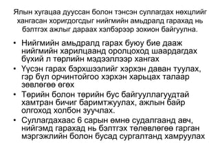 Ялын хугацаа дууссан болон тэнсэн суллагдах нөхцлийг
хангасан хоригдогсдыг нийгмийн амьдралд гарахад нь
бэлтгэх ажлыг дараах хэлбэрээр зохион байгуулна.
• Нийгмийн амьдралд гарах буюу бие дааж
нийгмийн харилцаанд оролцоход шаардагдах
бүхий л төрлийн мэдээллээр хангах
• Үүсэн гарах бэрхшээлийг хэрхэн даван туулах,
гэр бүл орчинтойгоо хэрхэн харьцах талаар
зөвлөгөө өгөх
• Төрийн болон төрийн бус байгууллагуудтай
хамтран бичиг баримтжуулах, ажлын байр
олгоход холбон зуучлах.
• Суллагдахаас 6 сарын өмнө судалгаанд авч,
нийгэмд гарахад нь бэлтгэх төлөвлөгөө гарган
мэргэжлийн болон бусад сургалтанд хамруулах
 