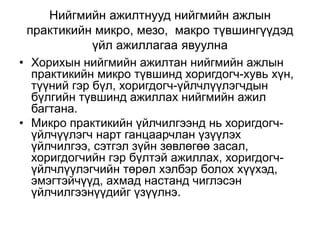 Нийгмийн ажилтнууд нийгмийн ажлын
практикийн микро, мезо, макро түвшингүүдэд
үйл ажиллагаа явуулна
• Хорихын нийгмийн ажилтан нийгмийн ажлын
практикийн микро түвшинд хоригдогч-хувь хүн,
түүний гэр бүл, хоригдогч-үйлчлүүлэгчдын
бүлгийн түвшинд ажиллах нийгмийн ажил
багтана.
• Микро практикийн үйлчилгээнд нь хоригдогч-
үйлчүүлэгч нарт ганцаарчлан үзүүлэх
үйлчилгээ, сэтгэл зүйн зөвлөгөө засал,
хоригдогчийн гэр бүлтэй ажиллах, хоригдогч-
үйлчлүүлэгчийн төрөл хэлбэр болох хүүхэд,
эмэгтэйчүүд, ахмад настанд чиглэсэн
үйлчилгээнүүдийг үзүүлнэ.
 