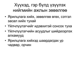 Хүүхэд, гэр бүлд үзүүлэх
нийгмийн ажлын зөвөлгөө
• Ярилцлага хийх, зөвөлгөө өгөх, сэтгэл
засал хийх тухай
• Үйлчлүүлэгчийг идэвхитэй сонсох туха
• Үйлчлүүлэгчийн асуудлыг шийдюэрлэх
алхамууд
• Ярилцлага хийхэд шаардагдах ур
чадвар, орчин
 