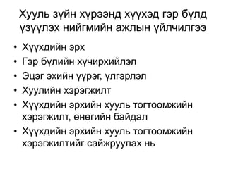 Хууль зүйн хүрээнд хүүхэд гэр бүлд
үзүүлэх нийгмийн ажлын үйлчилгээ
• Хүүхдийн эрх
• Гэр бүлийн хүчирхийлэл
• Эцэг эхийн үүрэг, үлгэрлэл
• Хуулийн хэрэгжилт
• Хүүхдийн эрхийн хууль тогтоомжийн
хэрэгжилт, өнөгийн байдал
• Хүүхдийн эрхийн хууль тогтоомжийн
хэрэгжилтийг сайжруулах нь
 