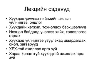 Лекцийн сэдвүүд
• Хүүхдэд үзүүлэх нийгмийн ажлын
үйлчилгээ, онцлог
• Хүүхдийн хөгжил, тохиолдох бэрхшээлүүд
• Нөхцөл байдалд үнэлгээ хийх, төлөвлөгөө
гаргах
• Хүүхдэд үйлчилгээ үзүүлэхэд шаардагдах
онол, загварууд
• ХБХ-тэй ажиллах арга зүй
• Хараа хяналтгүй хүүхэдтэй ажиллах арга
зүй
 