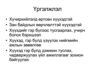Үргэлжлэл
• Хүчирхийлэлд өртсөн хүүхэдтэй
• Зан байдлын өөрчлөлттэй хүүхэдтэй
• Хүүхдийг гэр бүлээс тусгаарлах, учирч
болох бэрхшээл
• Хүүхэд, гэр бүлд үзүүлэх нийгмийн
ажлын зөвөлгөө
• Хүүхэд гэр бүлд дэмжин туслах,
чадваржуулах үйл ажиллагааг зохион
байгуулах
 