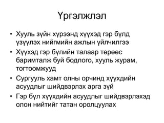 Үргэлжлэл
• Хууль зүйн хүрээнд хүүхэд гэр бүлд
үзүүлэх нийгмийн ажлын үйлчилгээ
• Хүүхэд гэр бүлийн талаар төрөөс
баримталж буй бодлого, хууль журам,
тогтоомжууд
• Сургууль хамт олны орчинд хүүхдийн
асуудлыг шийдвэрлэх арга зүй
• Гэр бүл хүүхдийн асуудлыг шийдвэрлэхэд
олон нийтийг татан оролцуулах
 