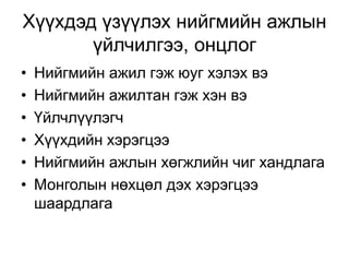 Хүүхдэд үзүүлэх нийгмийн ажлын
үйлчилгээ, онцлог
• Нийгмийн ажил гэж юуг хэлэх вэ
• Нийгмийн ажилтан гэж хэн вэ
• Үйлчлүүлэгч
• Хүүхдийн хэрэгцээ
• Нийгмийн ажлын хөгжлийн чиг хандлага
• Монголын нөхцөл дэх хэрэгцээ
шаардлага
 