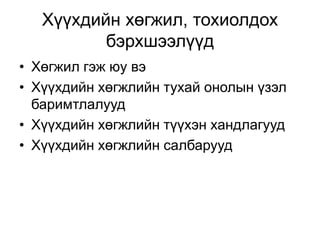 Хүүхдийн хөгжил, тохиолдох
бэрхшээлүүд
• Хөгжил гэж юу вэ
• Хүүхдийн хөгжлийн тухай онолын үзэл
баримтлалууд
• Хүүхдийн хөгжлийн түүхэн хандлагууд
• Хүүхдийн хөгжлийн салбарууд
 
