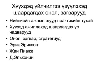 Хүүхдэд үйлчилгээ үзүүлэхэд
шаардагдах онол, загварууд
• Нийгмийн ажлын шууд практикийн тухай
• Хүүхэд ажиллахад шаардагдах ур
чадварууд
• Онол, загвар, стратегиуд
• Эрик Эриксон
• Жан Пиаже
• Д.Эльконин
 
