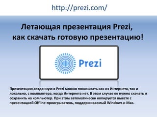 http://prezi.com/

Летающая презентация Prezi,
как скачать готовую презентацию!

Презентацию,созданную в Prezi можно показывать как из Интернета, так и
локально, с компьютера, когда Интернета нет. В этом случае ее нужно скачать и
сохранить на компьютер. При этом автоматически копируется вместе с
презентацией Offline-проигрыватель, поддерживаемый Windows и Mac.

 