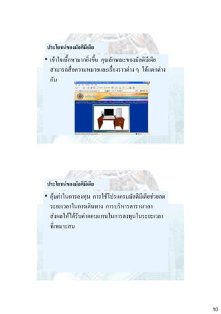 ประโยชน์ของมัลติมีเดีย

• เข้าใจเนื้อหามากยิ่งขึ้น คุณลักษณะของมัลติมีเดีย
สามารถสื่อความหมายและเรื่องราวต่าง ๆ ได้แตกต่าง
กัน

ประโยชน์ของมัลติมีเดีย

• คุ้มค่าในการลงทุน การใช้โปรแกรมมัลติมีเดียช่วยลด
ระยะเวลาในการเดินทาง การบริหารตารางเวลา
ส่งผลให้ได้รับค่าตอบแทนในการลงทุนในระยะเวลา
ที่เหมาะสม

10

 