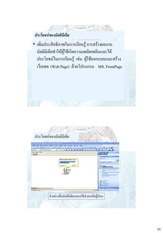 ประโยชน์ของมัลติมีเดีย

• เพิ่มประสิทธิภาพในการเรียนรู้ การสร้างผลงาน
มัลติมีเดียทาให้ผู้ใช้เกิดความเพลิดเพลินและได้
ประโยชน์ในการเรียนรู้ เช่น ผู้ใช้ออกแบบและสร้าง
เว็บเพจ (Web Page) ด้วยโปรแกรม MS. FrontPage

ประโยชน์ของมัลติมีเดีย

ตัวอย่างสื่อมัลติมีเดียแสดงวิธีช่วยเหลือผู้เรียน

11

 
