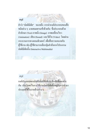สรุป

คาว่า “มัลติมีเดีย” หมายถึง การนาองค์ประกอบของสื่อ
ชนิดต่าง ๆ มาผสมผสานเข้าด้วยกัน ซึ่งประกอบด้วย
ตัวอักษร (Text) ภาพนิ่ง (Image) ภาพเคลื่อนไหว
(Animation) เสียง (Sound) และวีดีโอ (Video) โดยผ่าน
กระบวนการทางคอมพิวเตอร์ เพื่อสื่อความหมายกับ
ผู้ใช้งาน เช่น ผู้ใช้สามารถเลือกปุ่มคาสั่งจากโปรแกรม
มัลติมีเดียนั้น (Interactive Multimedia)

สรุป

องค์ประกอบของมัลติมีเดียมีข้อดีและข้อเสียที่แตกต่าง
กัน ประโยชน์ในการใช้งานมัลติมีเดียขึ้นอยู่กับการนามา
ประยุกต์ใช้ในงานด้านต่าง ๆ

12

 