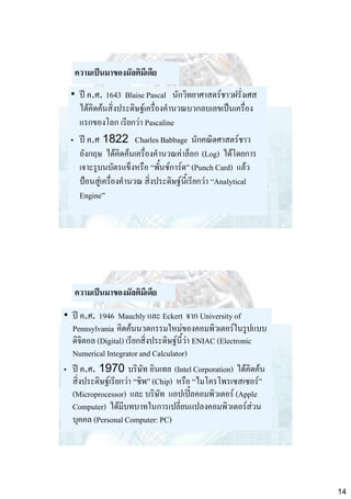 ความเป็นมาของมัลติมีเดีย
• ปี ค.ศ. 1643 Blaise Pascal นักวิทยาศาสตร์ชาวฝรั่งเศส
ได้คิดค้นสิ่งประดิษฐ์เครื่องคานวณบวกลบเลขเป็นเครื่อง
แรกของโลก เรียกว่า Pascaline
• ปี ค.ศ 1822 Charles Babbage นักคณิตศาสตร์ชาว
อังกฤษ ได้คิดค้นเครื่องคานวณค่าล็อก (Log) ได้โดยการ
เจาะรูบนบัตรแข็งหรือ “พั้นช์การ์ด” (Punch Card) แล้ว
ป้อนสู่เครื่องคานวณ สิ่งประดิษฐ์นี้เรียกว่า “Analytical
Engine”

ความเป็นมาของมัลติมีเดีย
• ปี ค.ศ. 1946 Mauchly และ Eckert จาก University of
Pennsylvania คิดค้นนวตกรรมใหม่ของคอมพิวเตอร์ในรูปแบบ
ดิจิตอล (Digital) เรียกสิ่งประดิษฐ์นี้ว่า ENIAC (Electronic
Numerical Integrator and Calculator)
• ปี ค.ศ. 1970 บริษัท อินเทล (Intel Corporation) ได้คิดค้น
สิ่งประดิษฐ์เรียกว่า “ชิพ” (Chip) หรือ “ไมโครโพรเซสเซอร์”
(Microprocessor) และ บริษัท แอปเปิ้ลคอมพิวเตอร์ (Apple
Computer) ได้มีบทบาทในการเปลี่ยนแปลงคอมพิวเตอร์ส่วน
บุคคล (Personal Computer: PC)

14

 